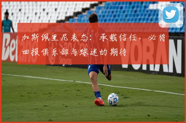 加斯佩里尼表态：承载信任，必将回报俱乐部与球迷的期待