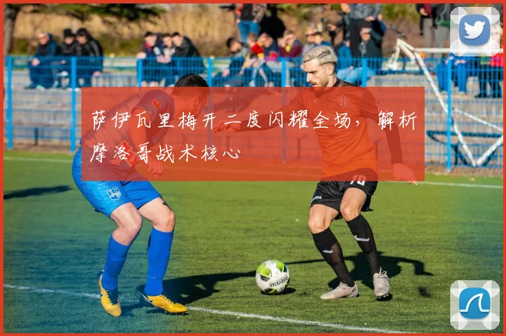 萨伊瓦里梅开二度闪耀全场，解析摩洛哥战术核心