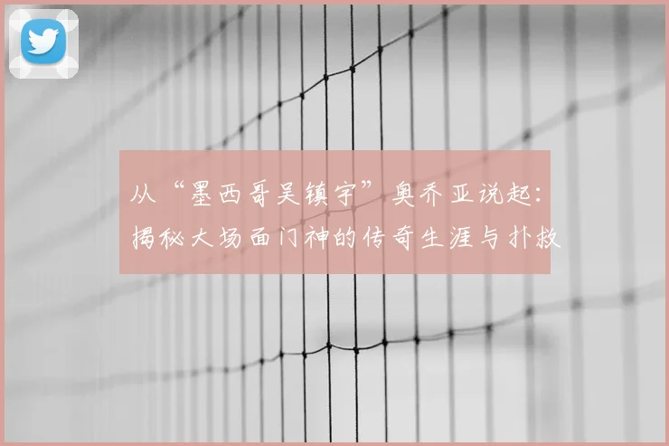 从“墨西哥吴镇宇”奥乔亚说起：揭秘大场面门神的传奇生涯与扑救秘诀