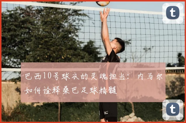 巴西10号球衣的灵魂担当：内马尔如何诠释桑巴足球精髓