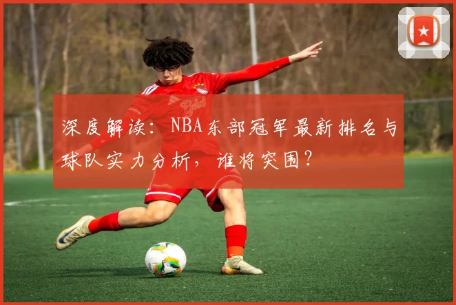 深度解读：NBA东部冠军最新排名与球队实力分析，谁将突围？