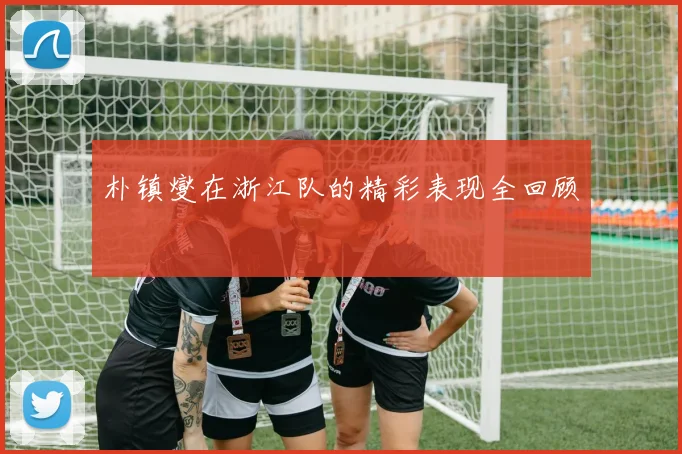 朴镇燮在浙江队的精彩表现全回顾
