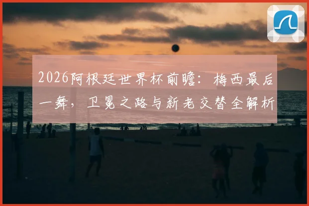 2026阿根廷世界杯前瞻：梅西最后一舞，卫冕之路与新老交替全解析