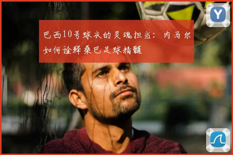 巴西10号球衣的灵魂担当:内马尔如何诠释桑巴足球精髓