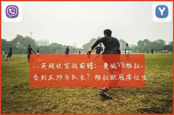 __英超收官战前瞻：曼城VS维拉，告别瓜帅与队长？维拉欧冠席位生死战直播解读__