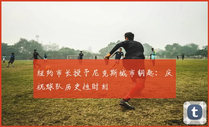 纽约市长授予尼克斯城市钥匙：庆祝球队历史性时刻