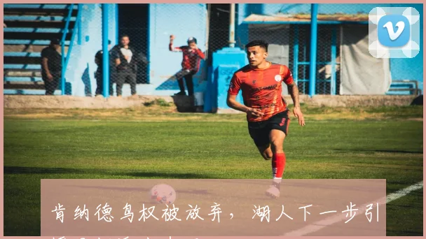 肯纳德鸟权被放弃，湖人下一步引援目标浮出水面