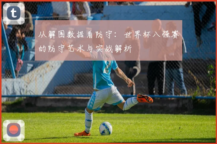 从解围数据看防守：世界杯八强赛的防守艺术与实战解析