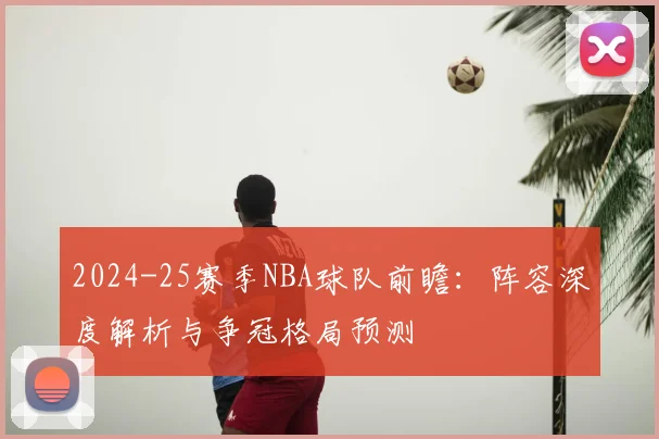 2024-25赛季NBA球队前瞻：阵容深度解析与争冠格局预测